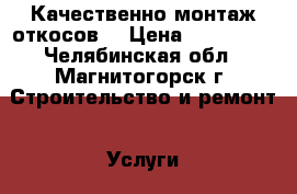 Качественно монтаж откосов  › Цена ­ 455 049 - Челябинская обл., Магнитогорск г. Строительство и ремонт » Услуги   . Челябинская обл.,Магнитогорск г.